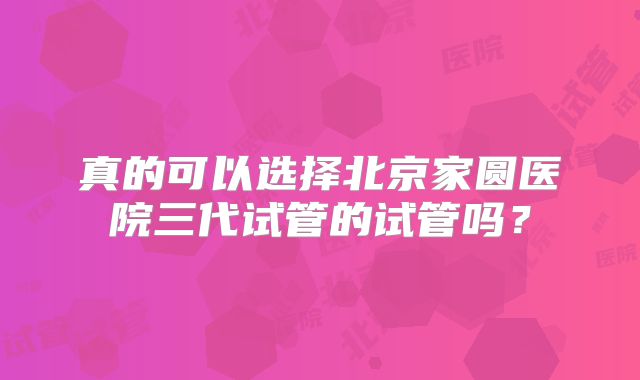 真的可以选择北京家圆医院三代试管的试管吗?