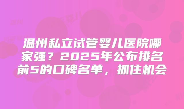 温州私立试管婴儿医院哪家强？2025年公布排名前5的口碑名单，抓住机会