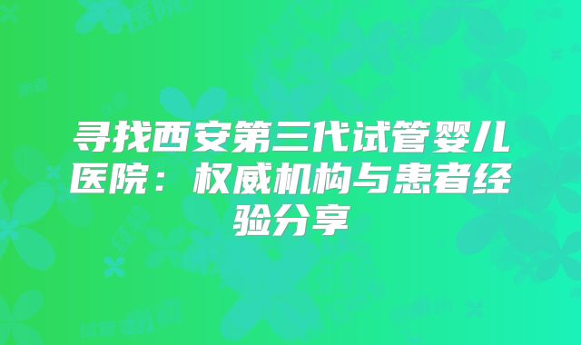 寻找西安第三代试管婴儿医院：权威机构与患者经验分享