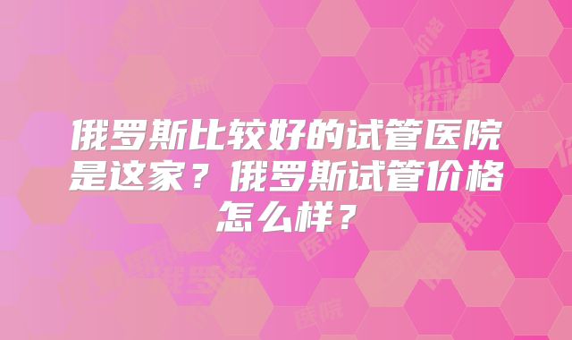 俄罗斯比较好的试管医院是这家？俄罗斯试管价格怎么样？