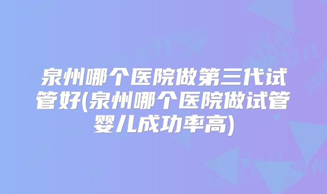 泉州哪个医院做第三代试管好(泉州哪个医院做试管婴儿成功率高)