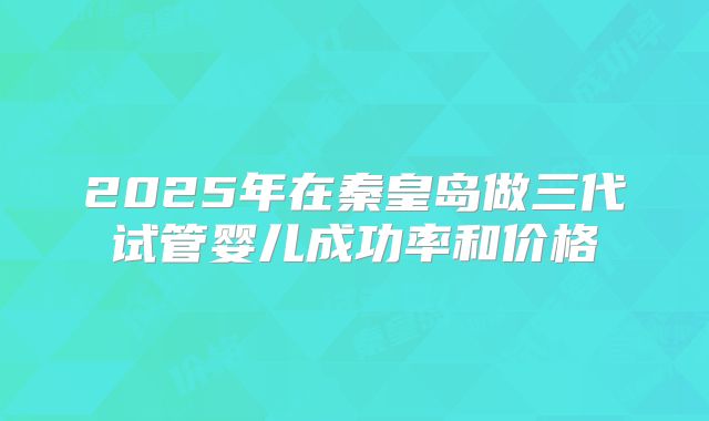 2025年在秦皇岛做三代试管婴儿成功率和价格