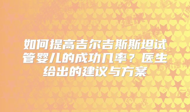 如何提高吉尔吉斯斯坦试管婴儿的成功几率？医生给出的建议与方案