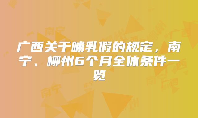广西关于哺乳假的规定，南宁、柳州6个月全休条件一览