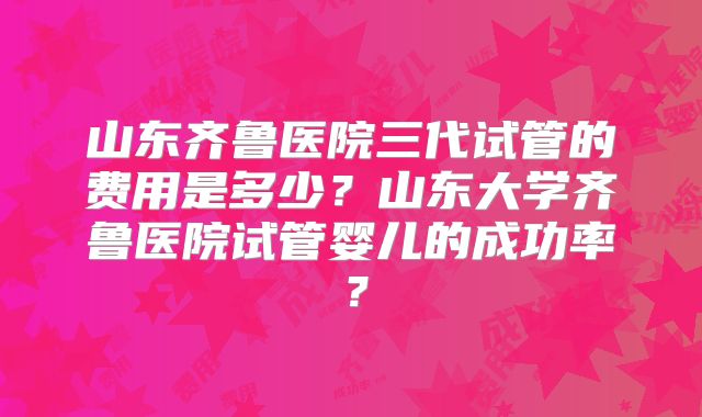 山东齐鲁医院三代试管的费用是多少？山东大学齐鲁医院试管婴儿的成功率？