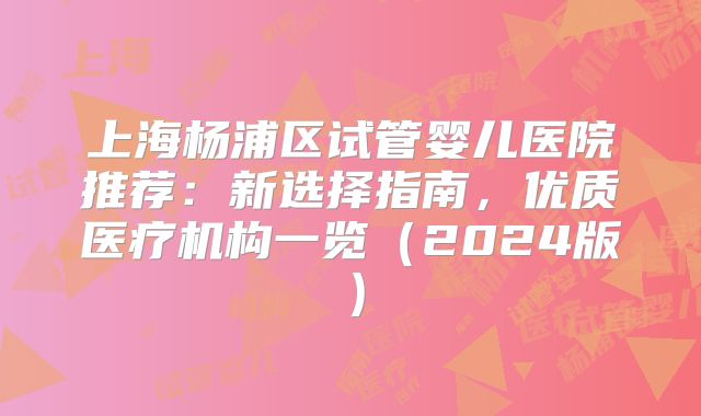 上海杨浦区试管婴儿医院推荐:新选择指南,优质医疗机构一览(2024版)