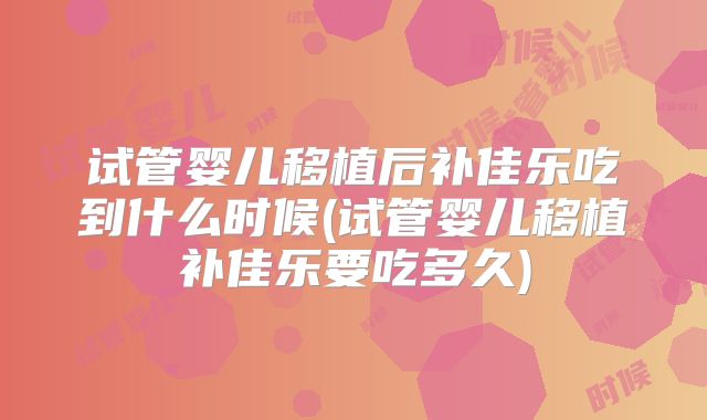 试管婴儿移植后补佳乐吃到什么时候(试管婴儿移植补佳乐要吃多久)