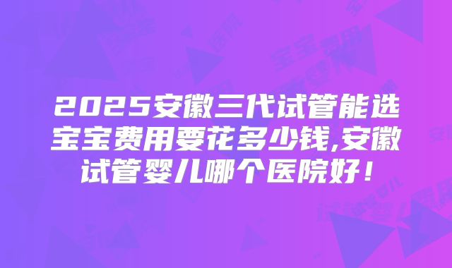 2025安徽三代试管能选宝宝费用要花多少钱,安徽试管婴儿哪个医院好！