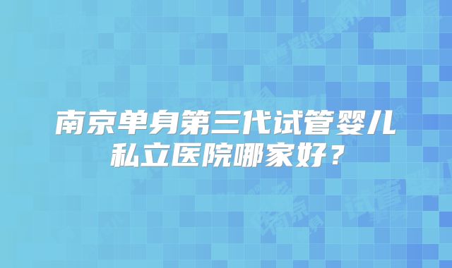 南京单身第三代试管婴儿私立医院哪家好？
