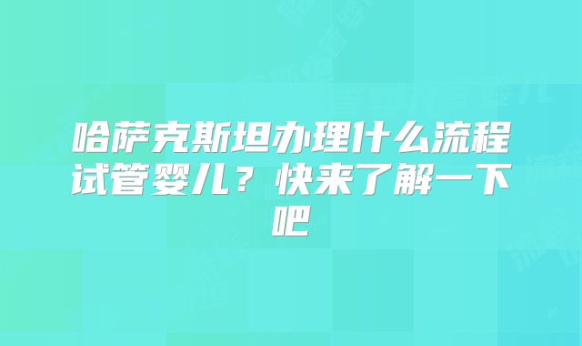 哈萨克斯坦办理什么流程试管婴儿？快来了解一下吧