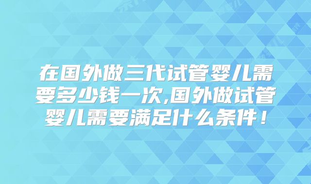 在国外做三代试管婴儿需要多少钱一次,国外做试管婴儿需要满足什么条件！