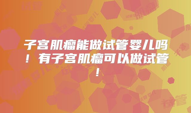 子宫肌瘤能做试管婴儿吗!有子宫肌瘤可以做试管!