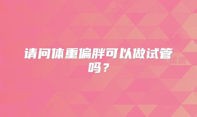 请问体重偏胖可以做试管吗？