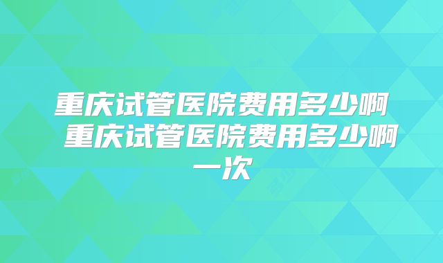 重庆试管医院费用多少啊 重庆试管医院费用多少啊一次