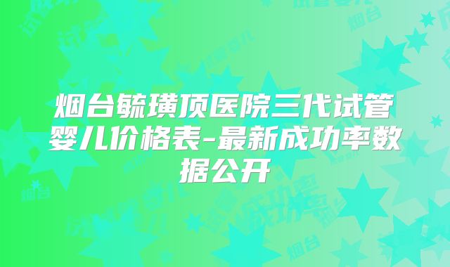 烟台毓璜顶医院三代试管婴儿价格表-最新成功率数据公开