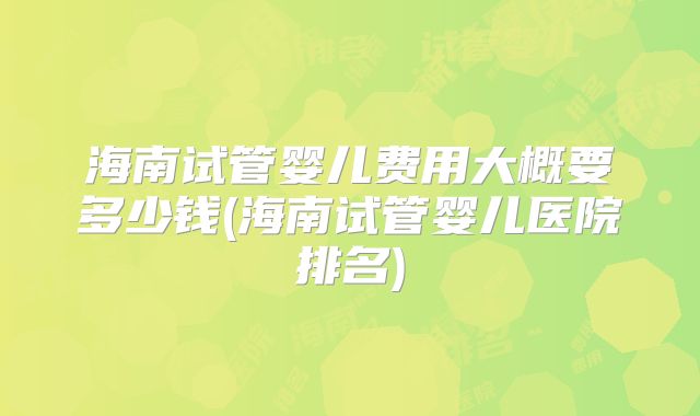 海南试管婴儿费用大概要多少钱(海南试管婴儿医院排名)