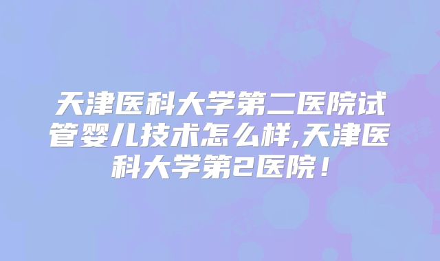 天津医科大学第二医院试管婴儿技术怎么样,天津医科大学第2医院！