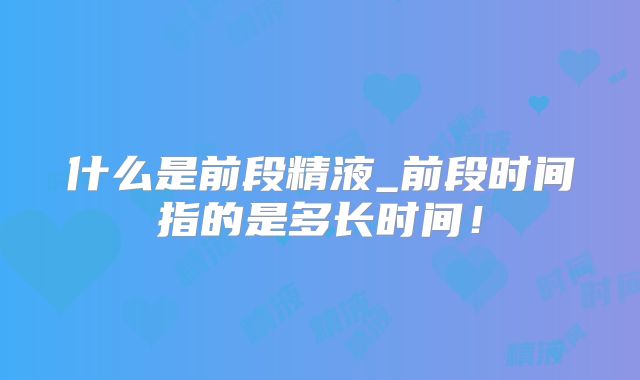 什么是前段精液_前段时间指的是多长时间!