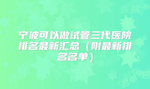 宁波可以做试管三代医院排名最新汇总（附最新排名名单）
