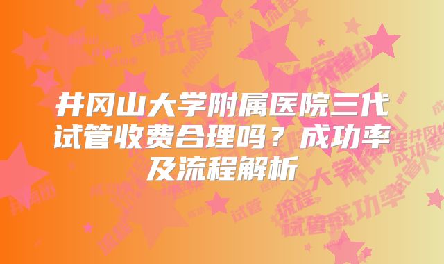 井冈山大学附属医院三代试管收费合理吗？成功率及流程解析