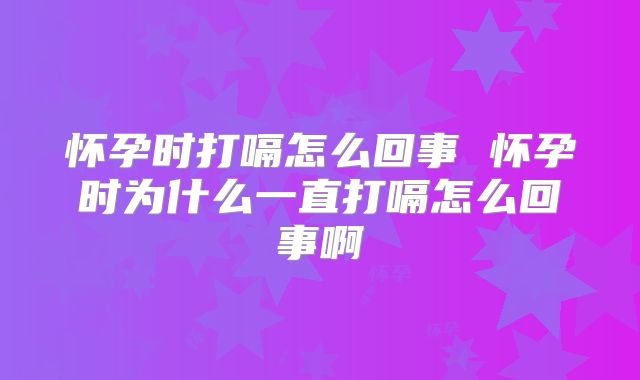 怀孕时打嗝怎么回事 怀孕时为什么一直打嗝怎么回事啊