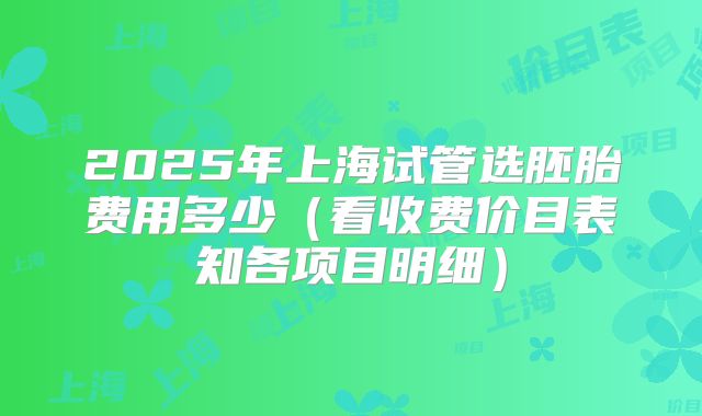 2025年上海试管选胚胎费用多少（看收费价目表知各项目明细）