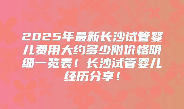 2025年最新长沙试管婴儿费用大约多少附价格明细一览表！长沙试管婴儿经历分享！