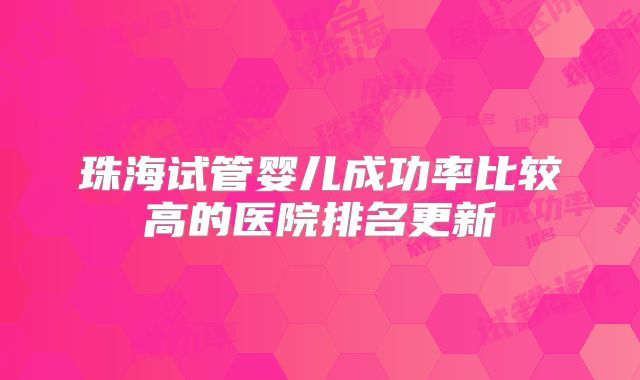 珠海试管婴儿成功率比较高的医院排名更新