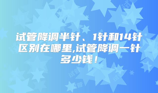 试管降调半针、1针和14针区别在哪里,试管降调一针多少钱！