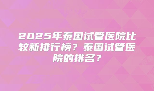 2025年泰国试管医院比较新排行榜?泰国试管医院的排名?