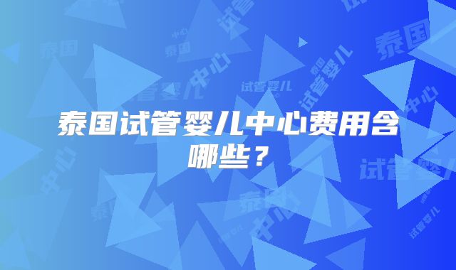 泰国试管婴儿中心费用含哪些？
