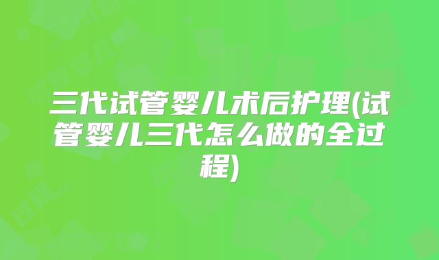 三代试管婴儿术后护理(试管婴儿三代怎么做的全过程)