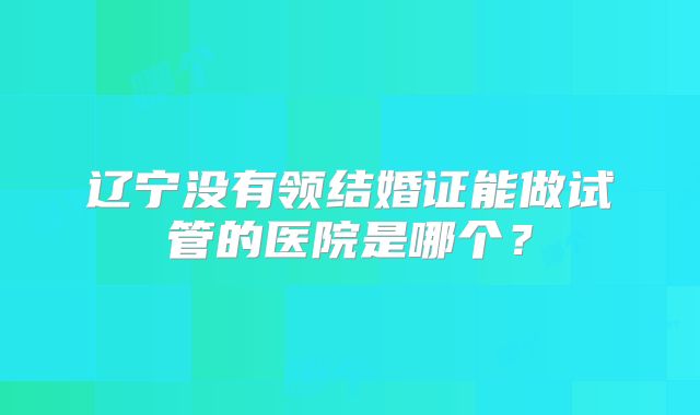 辽宁没有领结婚证能做试管的医院是哪个?