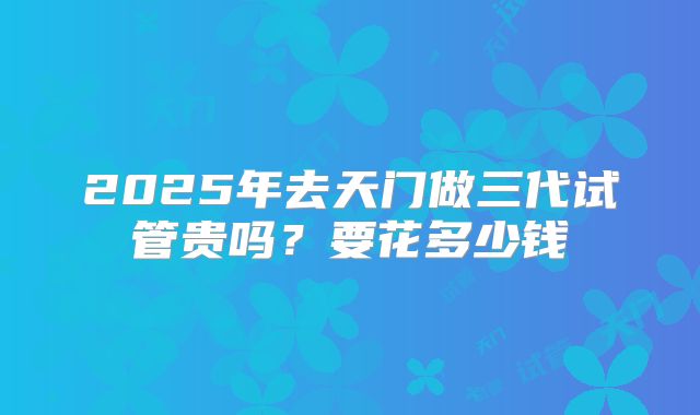 2025年去天门做三代试管贵吗?要花多少钱