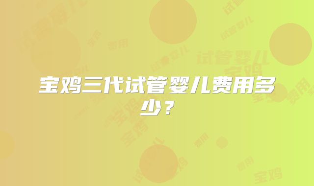 宝鸡三代试管婴儿费用多少？