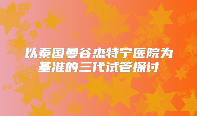 以泰国曼谷杰特宁医院为基准的三代试管探讨
