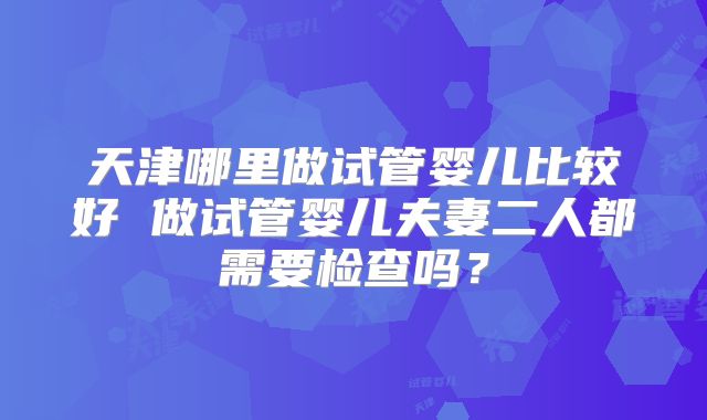 天津哪里做试管婴儿比较好 做试管婴儿夫妻二人都需要检查吗?