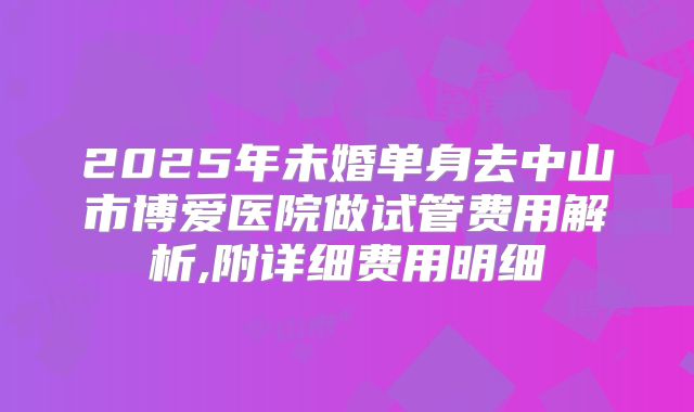 2025年未婚单身去中山市博爱医院做试管费用解析,附详细费用明细
