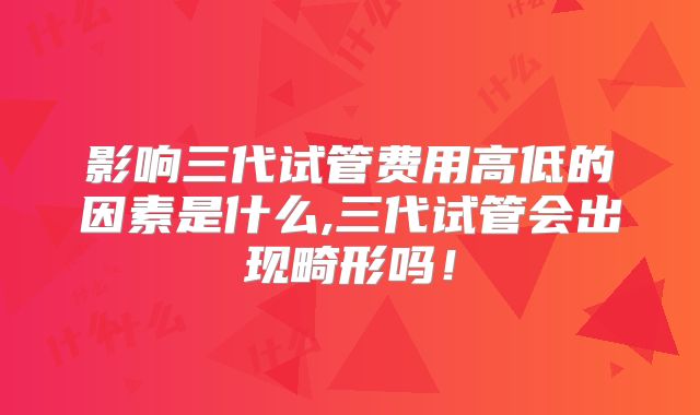 影响三代试管费用高低的因素是什么,三代试管会出现畸形吗！