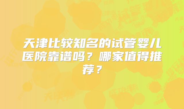 天津比较知名的试管婴儿医院靠谱吗？哪家值得推荐？