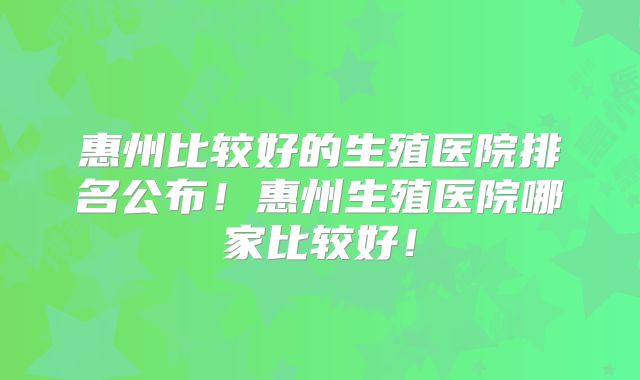 惠州比较好的生殖医院排名公布!惠州生殖医院哪家比较好!