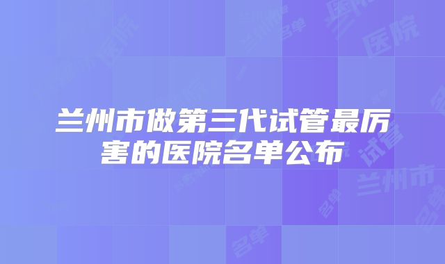 兰州市做第三代试管最厉害的医院名单公布