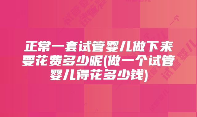 正常一套试管婴儿做下来要花费多少呢(做一个试管婴儿得花多少钱)