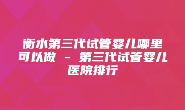 衡水第三代试管婴儿哪里可以做 - 第三代试管婴儿医院排行