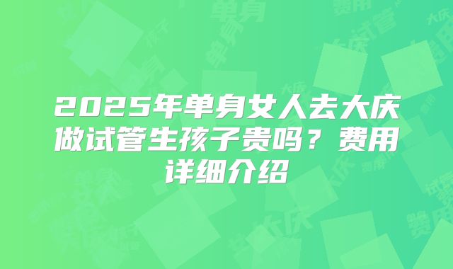 2025年单身女人去大庆做试管生孩子贵吗？费用详细介绍