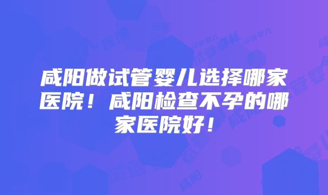 咸阳做试管婴儿选择哪家医院！咸阳检查不孕的哪家医院好！