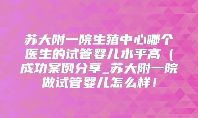 苏大附一院生殖中心哪个医生的试管婴儿水平高（成功案例分享_苏大附一院做试管婴儿怎么样！