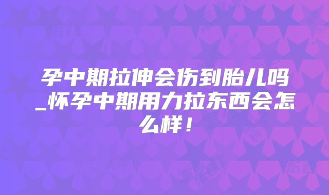 孕中期拉伸会伤到胎儿吗_怀孕中期用力拉东西会怎么样!
