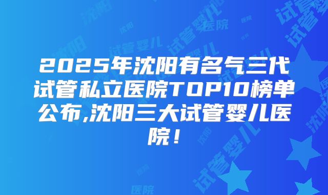 2025年沈阳有名气三代试管私立医院TOP10榜单公布,沈阳三大试管婴儿医院！