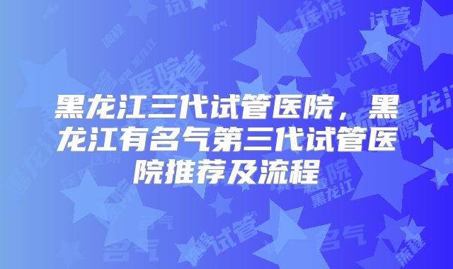 黑龙江三代试管医院，黑龙江有名气第三代试管医院推荐及流程